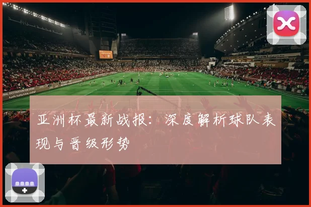 亚洲杯最新战报：深度解析球队表现与晋级形势